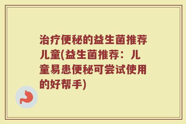 的益生菌推荐儿童(益生菌推荐:儿童易患可尝试使用的好帮手) 的益生菌推荐儿童(益生菌推荐:儿童易患可尝试使用的好帮手)