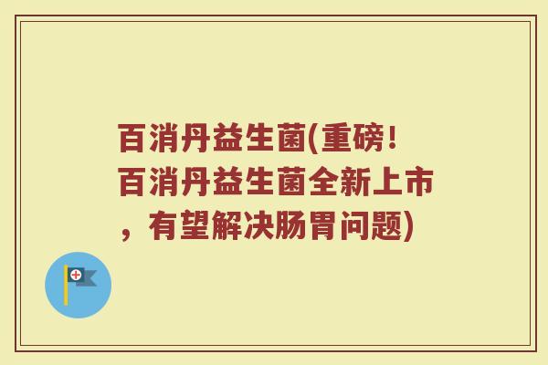 百消丹益生菌(重磅!百消丹益生菌全新上市,有望解决肠胃问题) 百消丹益生菌(重磅!百消丹益生菌全新上市,有望解决肠胃问题)