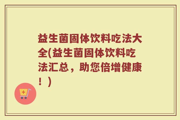 益生菌固体饮料吃法大全(益生菌固体饮料吃法汇总，助您倍增健康！)