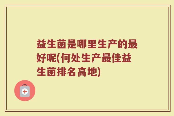 益生菌是哪里生产的好呢(何处生产佳益生菌排名高地) 益生菌是哪里生产的好呢(何处生产佳益生菌排名高地)