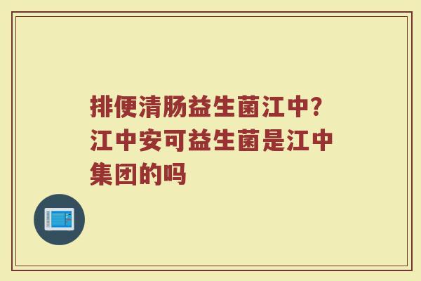 排便清肠益生菌江中?江中安可益生菌是江中集团的吗 排便清肠益生菌江中?江中安可益生菌是江中集团的吗