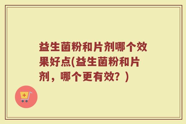 益生菌粉和片剂哪个效果好点(益生菌粉和片剂，哪个更有效？)