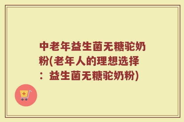 中老年益生菌无糖驼奶粉(老年人的理想选择：益生菌无糖驼奶粉)
