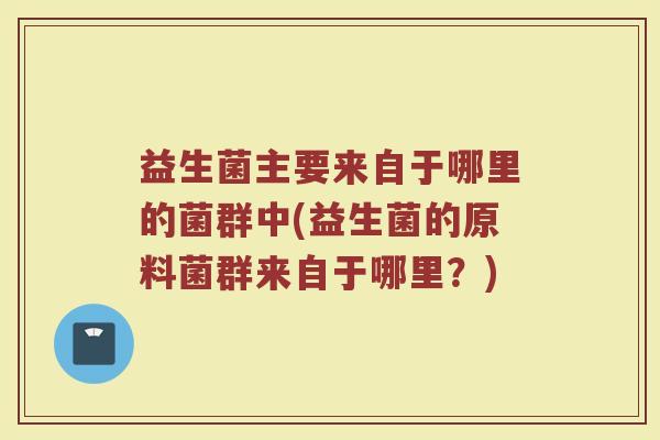 益生菌主要来自于哪里的菌群中(益生菌的原料菌群来自于哪里？)