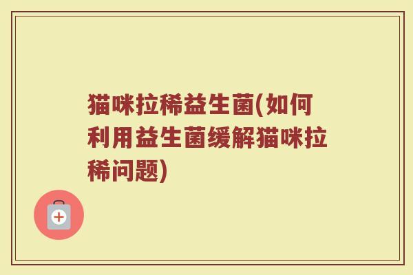 猫咪拉稀益生菌(如何利用益生菌缓解猫咪拉稀问题)