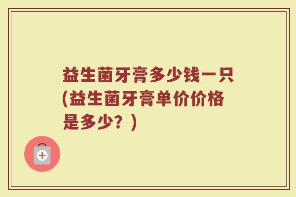 益生菌牙膏多少钱一只(益生菌牙膏单价价格是多少?) 益生菌牙膏多少钱一只(益生菌牙膏单价价格是多少?)