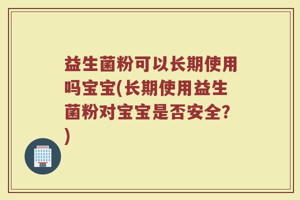 益生菌粉可以长期使用吗宝宝(长期使用益生菌粉对宝宝是否安全？)