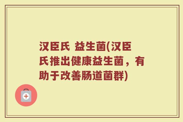 汉臣氏 益生菌(汉臣氏推出健康益生菌,有助于改善肠道菌群) 汉臣氏 益生菌(汉臣氏推出健康益生菌,有助于改善肠道菌群)