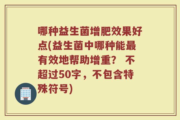 哪种益生菌增肥效果好点(益生菌中哪种能有效地帮助增重? 不超过50字,不包含特殊符号) 哪种益生菌增肥效果好点(益生菌中哪种能有效地帮助增重? 不超过50字,不包含特殊符号)