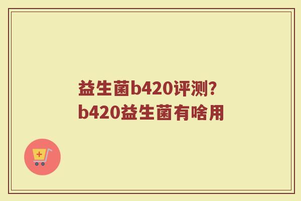 益生菌b420评测?b420益生菌有啥用 益生菌b420评测?b420益生菌有啥用