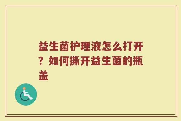 益生菌护理液怎么打开？如何撕开益生菌的瓶盖