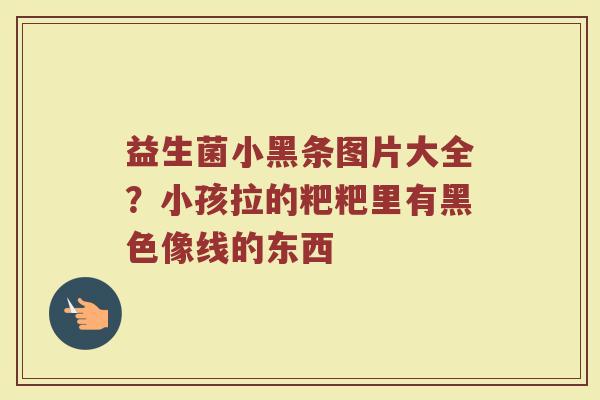 益生菌小黑条图片大全？小孩拉的粑粑里有黑色像线的东西
