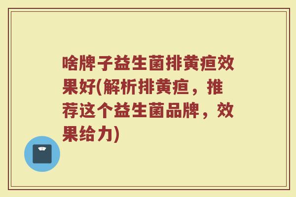 啥牌子益生菌排黄疸效果好(解析排黄疸，推荐这个益生菌品牌，效果给力)