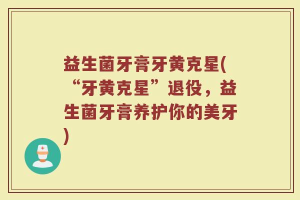 益生菌牙膏牙黄克星(“牙黄克星”退役,益生菌牙膏养护你的美牙) 益生菌牙膏牙黄克星(“牙黄克星”退役,益生菌牙膏养护你的美牙)