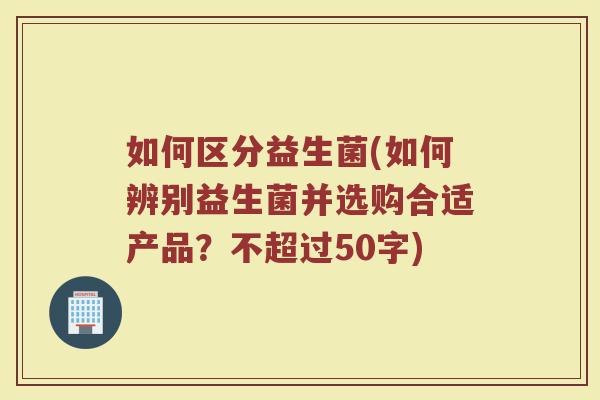 如何区分益生菌(如何辨别益生菌并选购合适产品?不超过50字) 如何区分益生菌(如何辨别益生菌并选购合适产品?不超过50字)