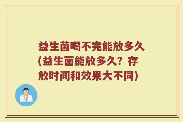 益生菌喝不完能放多久(益生菌能放多久?存放时间和效果大不同) 益生菌喝不完能放多久(益生菌能放多久?存放时间和效果大不同)