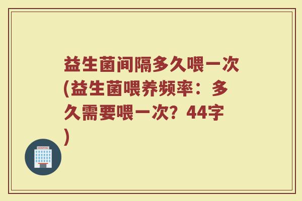 益生菌间隔多久喂一次(益生菌喂养频率:多久需要喂一次?44字) 益生菌间隔多久喂一次(益生菌喂养频率:多久需要喂一次?44字)