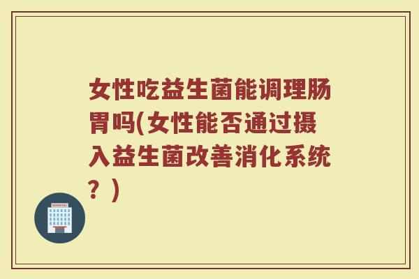 女性吃益生菌能调理肠胃吗(女性能否通过摄入益生菌改善消化系统?) 女性吃益生菌能调理肠胃吗(女性能否通过摄入益生菌改善消化系统?)