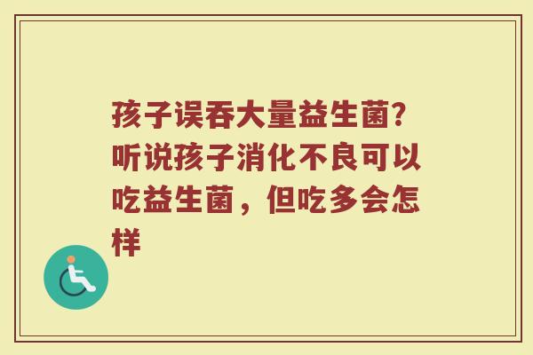 孩子误吞大量益生菌？听说孩子消化不良可以吃益生菌，但吃多会怎样