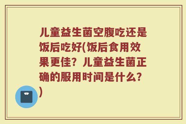 儿童益生菌空腹吃还是饭后吃好(饭后食用效果更佳？儿童益生菌正确的服用时间是什么？)