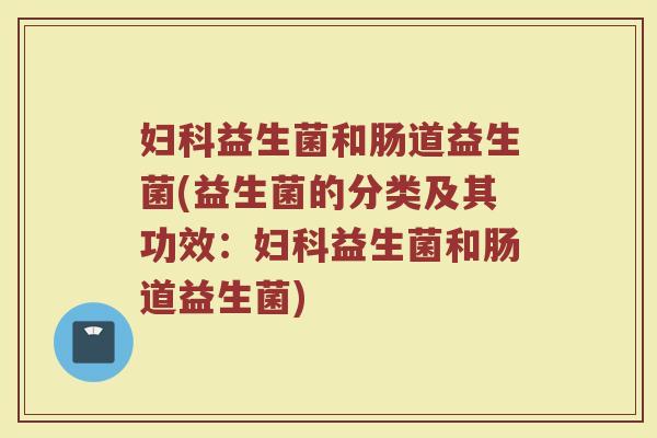 妇科益生菌和肠道益生菌(益生菌的分类及其功效：妇科益生菌和肠道益生菌)