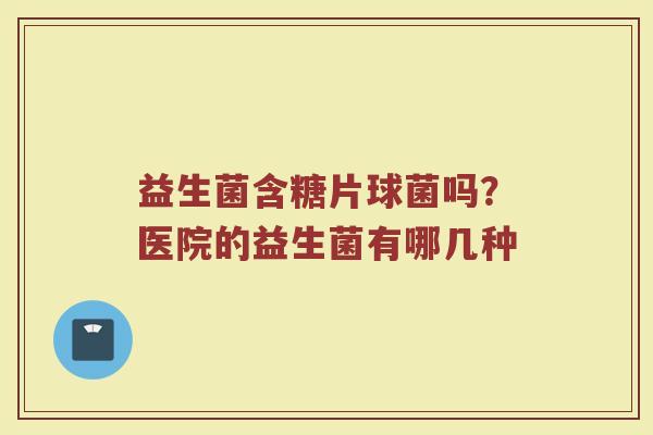 益生菌含糖片球菌吗?医院的益生菌有哪几种 益生菌含糖片球菌吗?医院的益生菌有哪几种