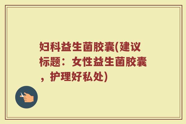 妇科益生菌胶囊(建议标题：女性益生菌胶囊，护理好私处)