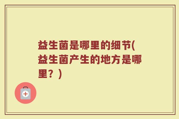 益生菌是哪里的细节(益生菌产生的地方是哪里？)