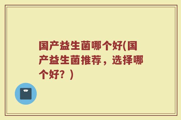 国产益生菌哪个好(国产益生菌推荐，选择哪个好？)