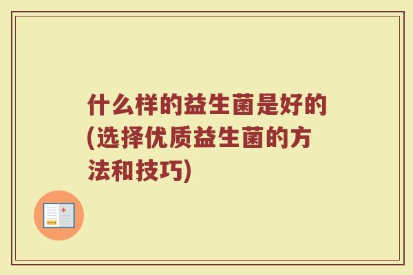 什么样的益生菌是好的(选择优质益生菌的方法和技巧) 什么样的益生菌是好的(选择优质益生菌的方法和技巧)