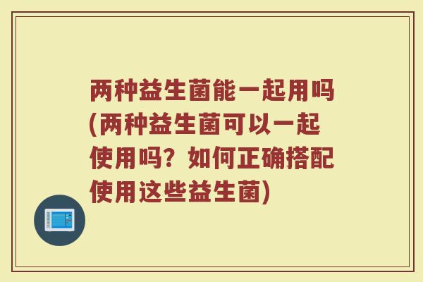 两种益生菌能一起用吗(两种益生菌可以一起使用吗?如何正确搭配使用这些益生菌) 两种益生菌能一起用吗(两种益生菌可以一起使用吗?如何正确搭配使用这些益生菌)