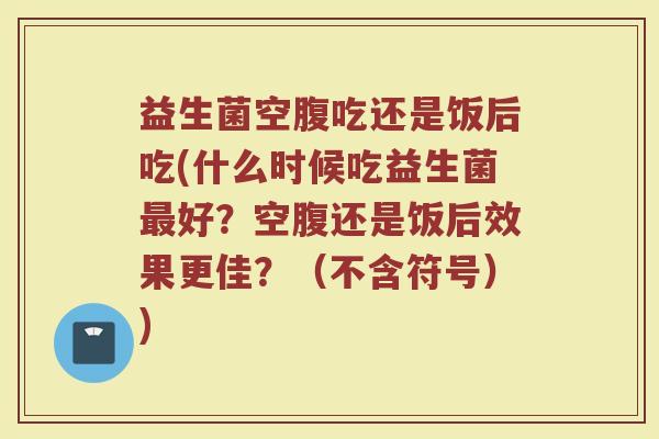 益生菌空腹吃还是饭后吃(什么时候吃益生菌最好？空腹还是饭后效果更佳？（不含符号）)