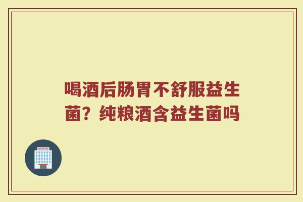 喝酒后肠胃不舒服益生菌？纯粮酒含益生菌吗