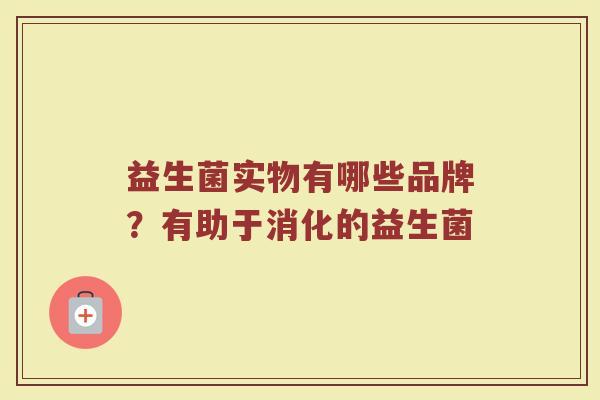益生菌实物有哪些品牌?有助于消化的益生菌 益生菌实物有哪些品牌?有助于消化的益生菌