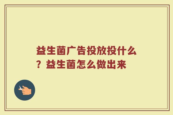 益生菌广告投放投什么?益生菌怎么做出来 益生菌广告投放投什么?益生菌怎么做出来