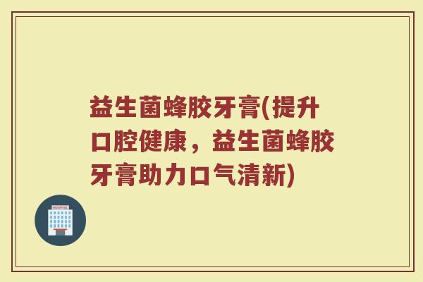 益生菌蜂胶牙膏(提升口腔健康,益生菌蜂胶牙膏助力口气清新) 益生菌蜂胶牙膏(提升口腔健康,益生菌蜂胶牙膏助力口气清新)
