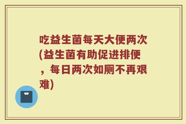 吃益生菌每天大便两次(益生菌有助促进排便,每日两次如厕不再艰难) 吃益生菌每天大便两次(益生菌有助促进排便,每日两次如厕不再艰难)