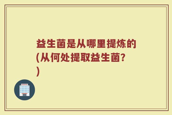 益生菌是从哪里提炼的(从何处提取益生菌？)