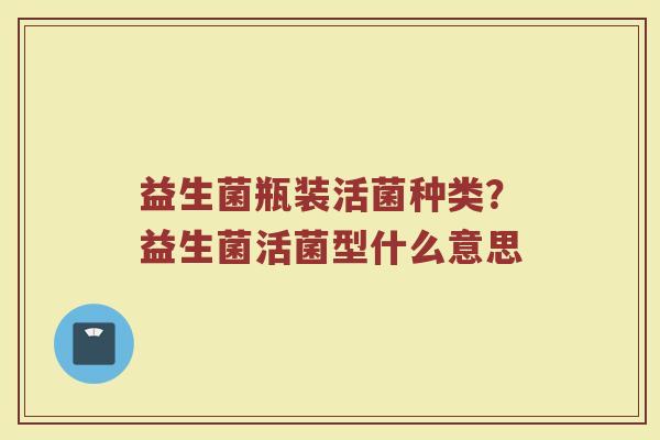 益生菌瓶装活菌种类?益生菌活菌型什么意思 益生菌瓶装活菌种类?益生菌活菌型什么意思