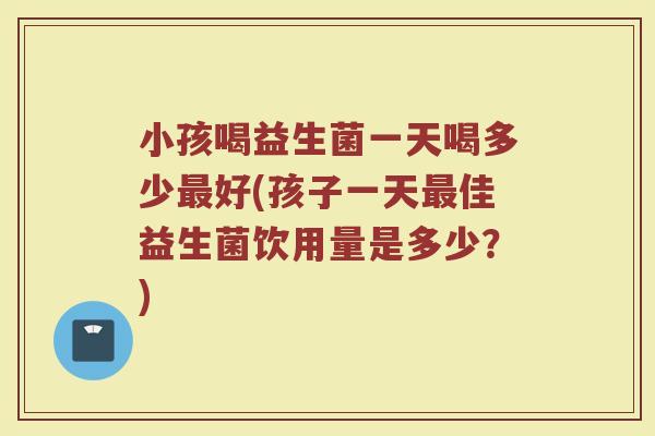 小孩喝益生菌一天喝多少最好(孩子一天最佳益生菌饮用量是多少？)