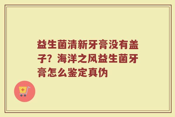 益生菌清新牙膏没有盖子?海洋之风益生菌牙膏怎么鉴定真伪 益生菌清新牙膏没有盖子?海洋之风益生菌牙膏怎么鉴定真伪