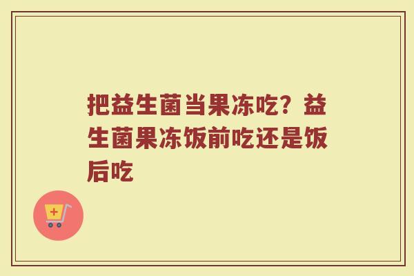 把益生菌当果冻吃?益生菌果冻饭前吃还是饭后吃 把益生菌当果冻吃?益生菌果冻饭前吃还是饭后吃