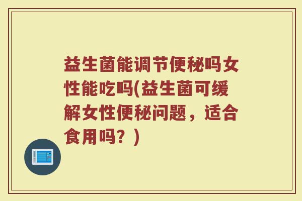 益生菌能调节便秘吗女性能吃吗(益生菌可缓解女性便秘问题，适合食用吗？)