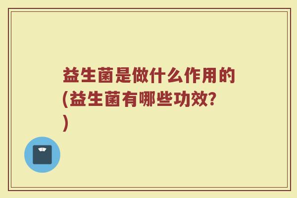 益生菌是做什么作用的(益生菌有哪些功效?) 益生菌是做什么作用的(益生菌有哪些功效?)