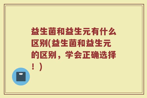 益生菌和益生元有什么区别(益生菌和益生元的区别，学会正确选择！)