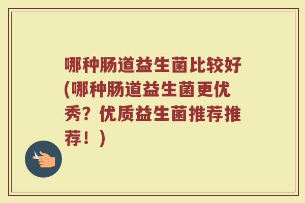 哪种肠道益生菌比较好(哪种肠道益生菌更优秀？优质益生菌推荐推荐！)