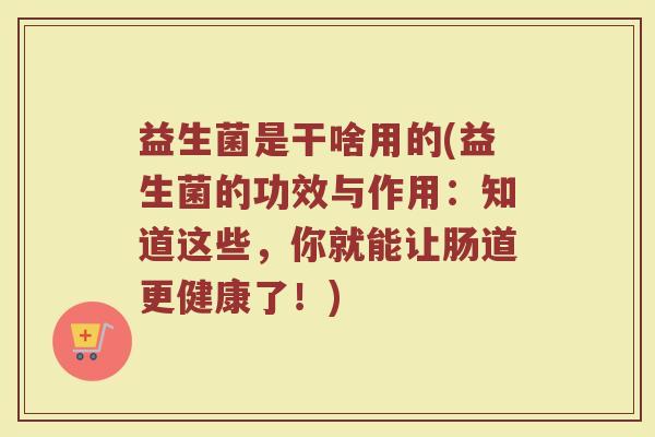 益生菌是干啥用的(益生菌的功效与作用:知道这些,你就能让肠道更健康了!) 益生菌是干啥用的(益生菌的功效与作用:知道这些,你就能让肠道更健康了!)