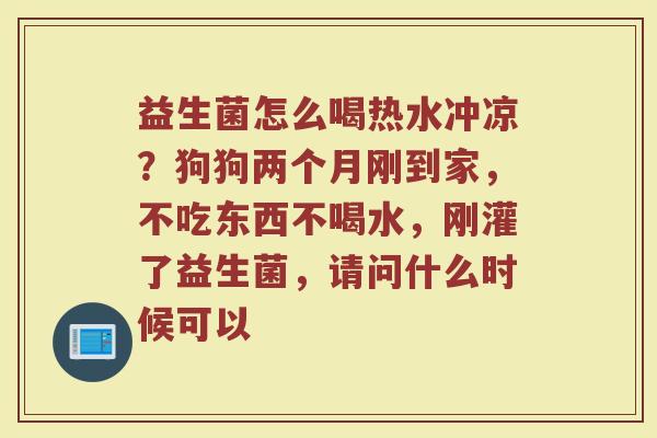 益生菌怎么喝热水冲凉?狗狗两个月刚到家,不吃东西不喝水,刚灌了益生菌,请问什么时候可以 益生菌怎么喝热水冲凉?狗狗两个月刚到家,不吃东西不喝水,刚灌了益生菌,请问什么时候可以