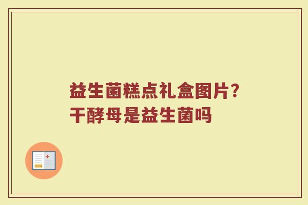 益生菌糕点礼盒图片？干酵母是益生菌吗