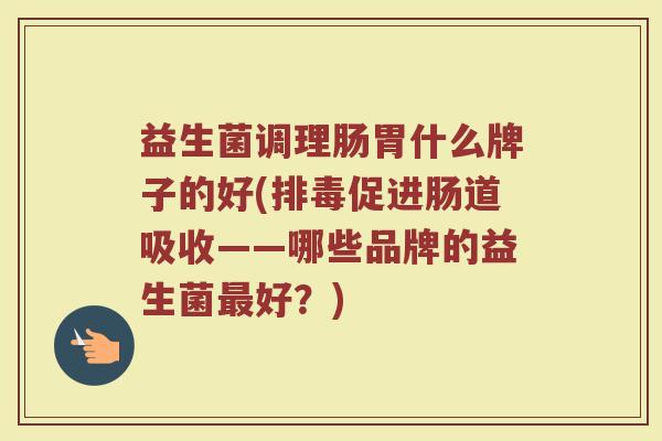 益生菌调理肠胃什么牌子的好(促进肠道吸收——哪些品牌的益生菌好?) 益生菌调理肠胃什么牌子的好(促进肠道吸收——哪些品牌的益生菌好?)